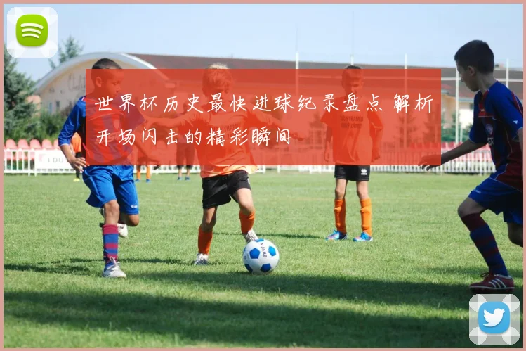 世界杯历史最快进球纪录盘点 解析开场闪击的精彩瞬间