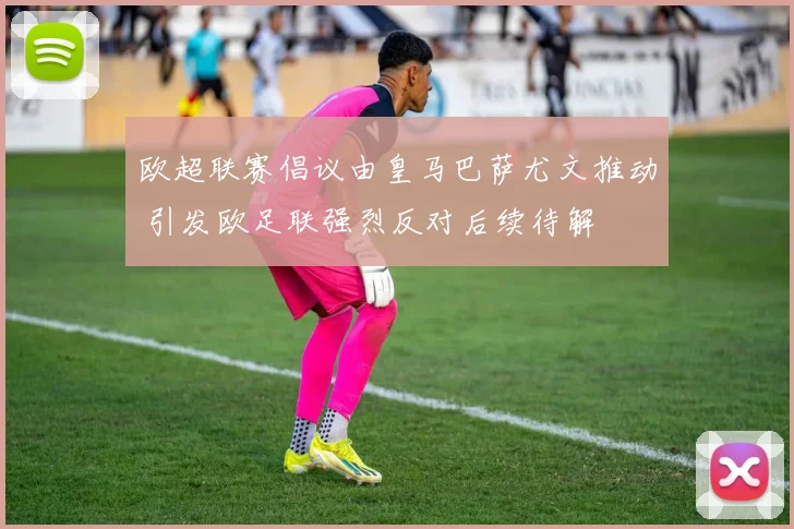 欧超联赛倡议由皇马巴萨尤文推动 引发欧足联强烈反对后续待解
