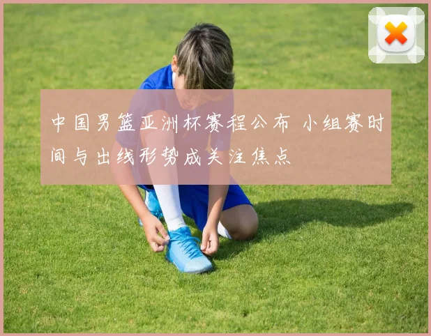 中国男篮亚洲杯赛程公布 小组赛时间与出线形势成关注焦点