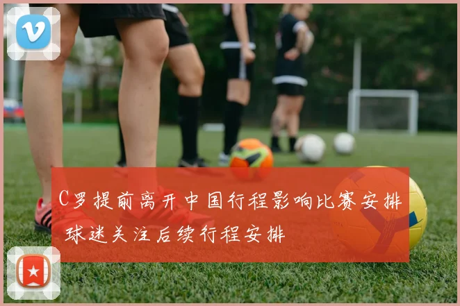 C罗提前离开中国行程影响比赛安排 球迷关注后续行程安排