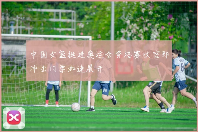 中国女篮挺进奥运会资格赛收官即冲击门票加速展开