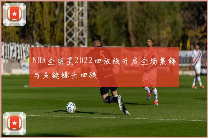 NBA全明星2022回放线开启全场集锦与关键镜头回顾