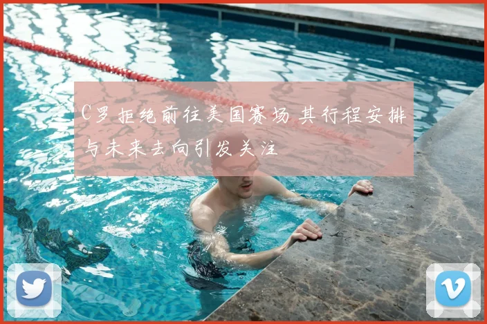 C罗拒绝前往美国赛场 其行程安排与未来去向引发关注