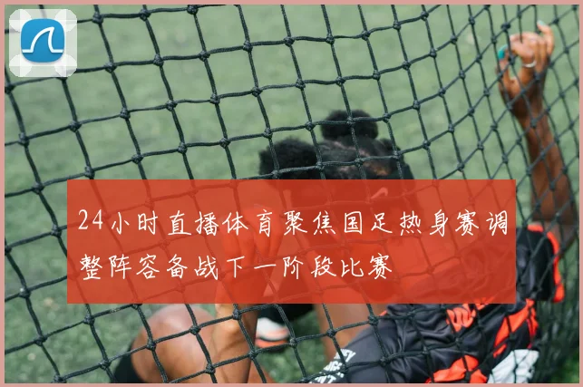 24小时直播体育聚焦国足热身赛调整阵容备战下一阶段比赛