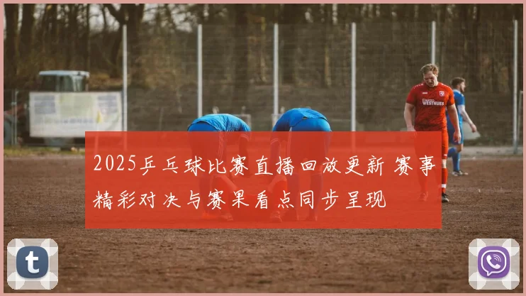 2025乒乓球比赛直播回放更新 赛事精彩对决与赛果看点同步呈现