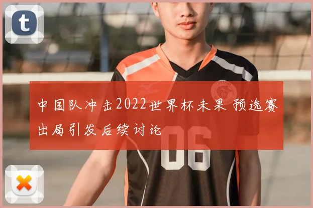 中国队冲击2022世界杯未果 预选赛出局引发后续讨论