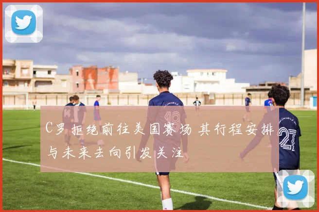 C罗拒绝前往美国赛场 其行程安排与未来去向引发关注