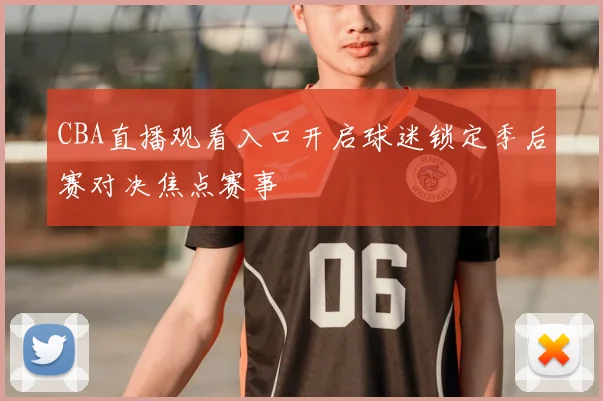 CBA直播观看入口开启球迷锁定季后赛对决焦点赛事