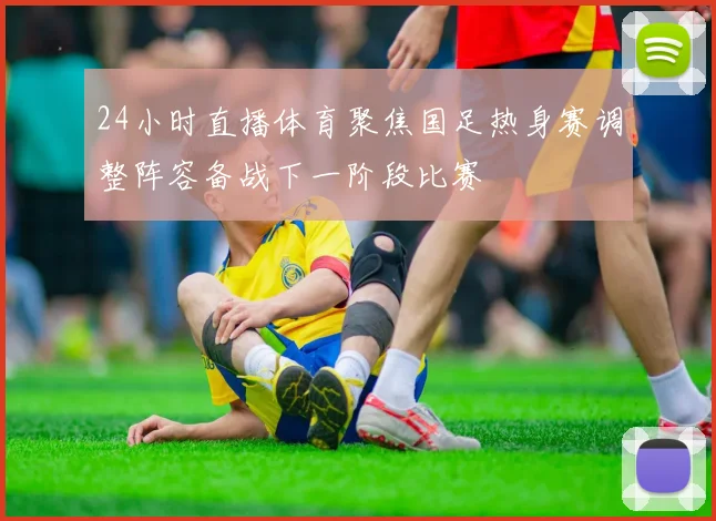 24小时直播体育聚焦国足热身赛调整阵容备战下一阶段比赛