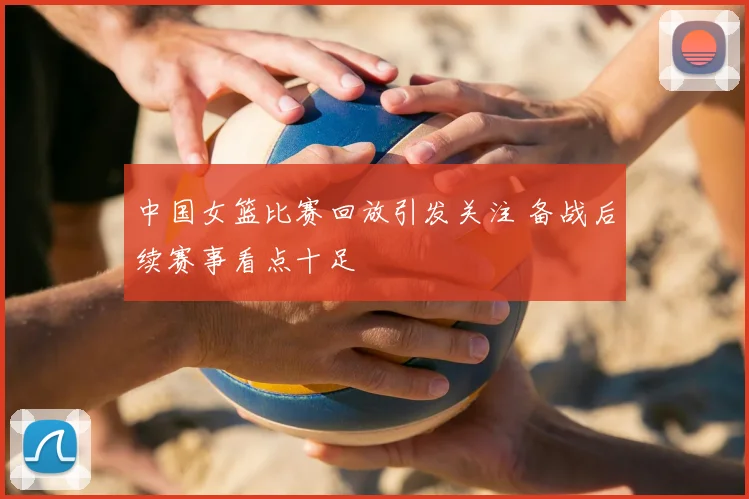 中国女篮比赛回放引发关注 备战后续赛事看点十足
