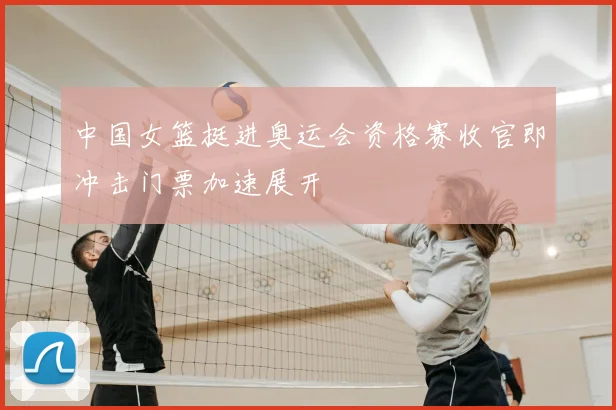 中国女篮挺进奥运会资格赛收官即冲击门票加速展开