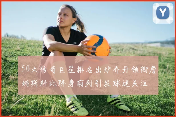 50大传奇巨星排名出炉乔丹领衔詹姆斯科比跻身前列引发球迷关注