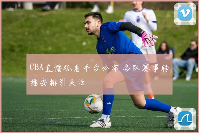 CBA直播观看平台公布 各队赛事转播安排引关注