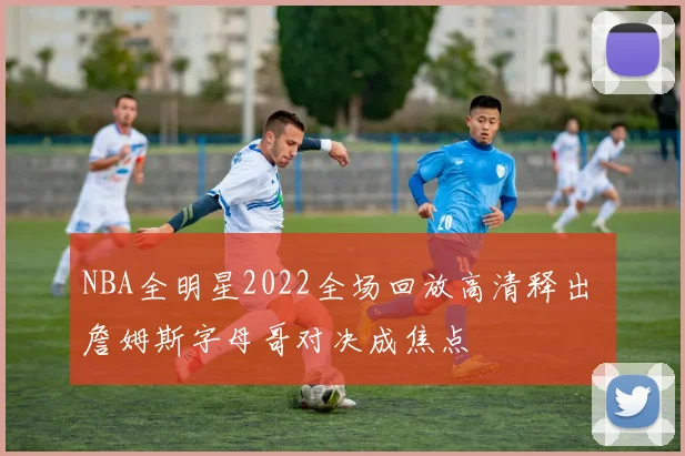 NBA全明星2022全场回放高清释出 詹姆斯字母哥对决成焦点